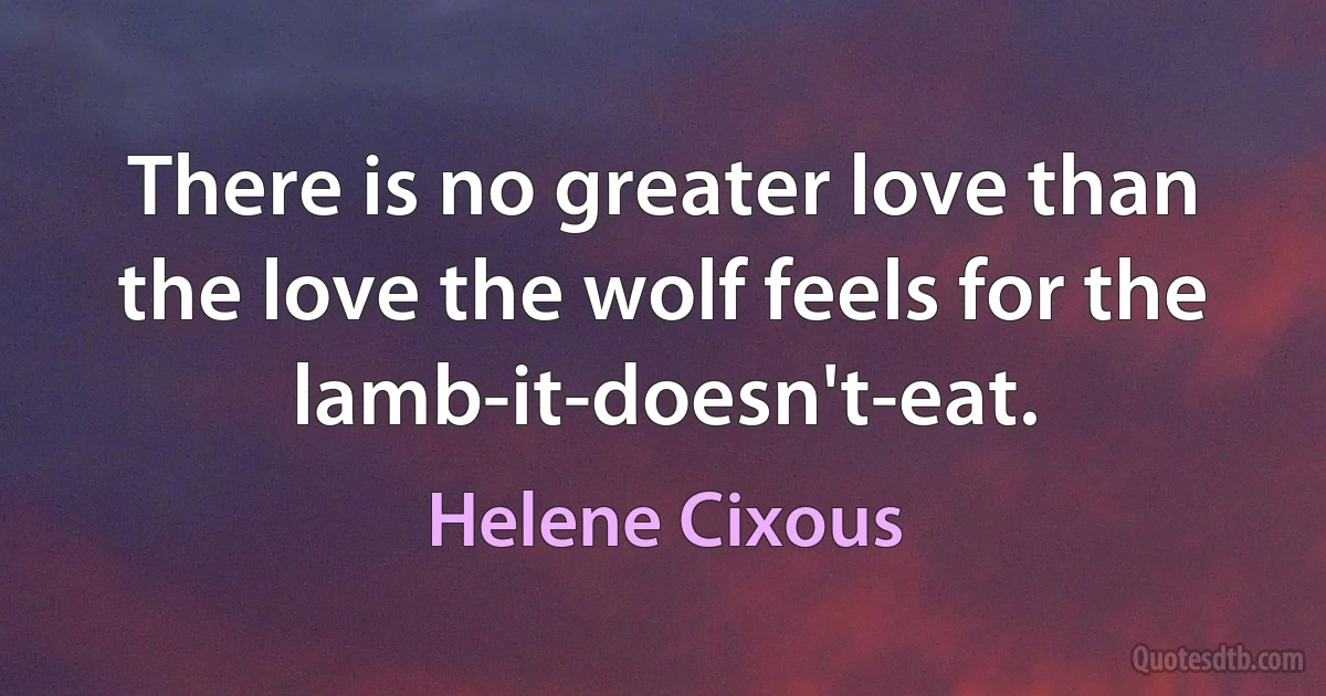 There is no greater love than the love the wolf feels for the lamb-it-doesn't-eat. (Helene Cixous)