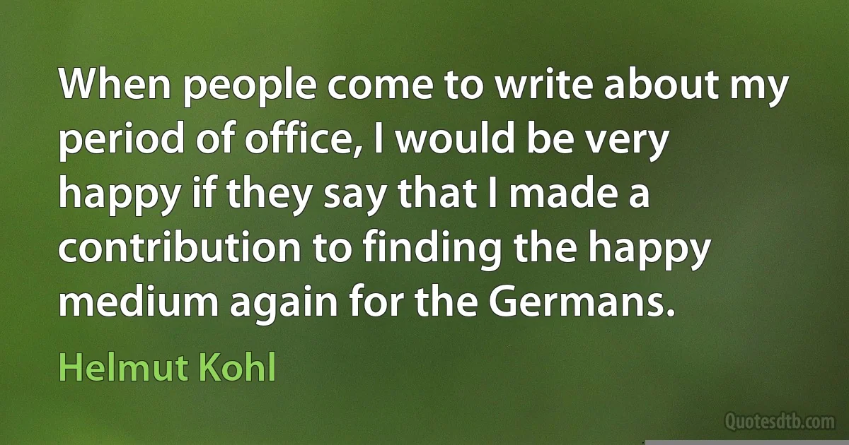 When people come to write about my period of office, I would be very happy if they say that I made a contribution to finding the happy medium again for the Germans. (Helmut Kohl)