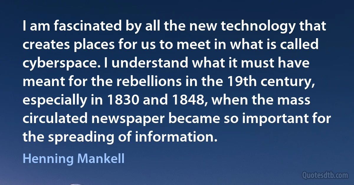 I am fascinated by all the new technology that creates places for us to meet in what is called cyberspace. I understand what it must have meant for the rebellions in the 19th century, especially in 1830 and 1848, when the mass circulated newspaper became so important for the spreading of information. (Henning Mankell)