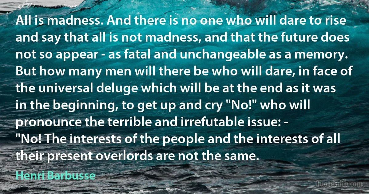 All is madness. And there is no one who will dare to rise and say that all is not madness, and that the future does not so appear - as fatal and unchangeable as a memory.
But how many men will there be who will dare, in face of the universal deluge which will be at the end as it was in the beginning, to get up and cry "No!" who will pronounce the terrible and irrefutable issue: -
"No! The interests of the people and the interests of all their present overlords are not the same. (Henri Barbusse)