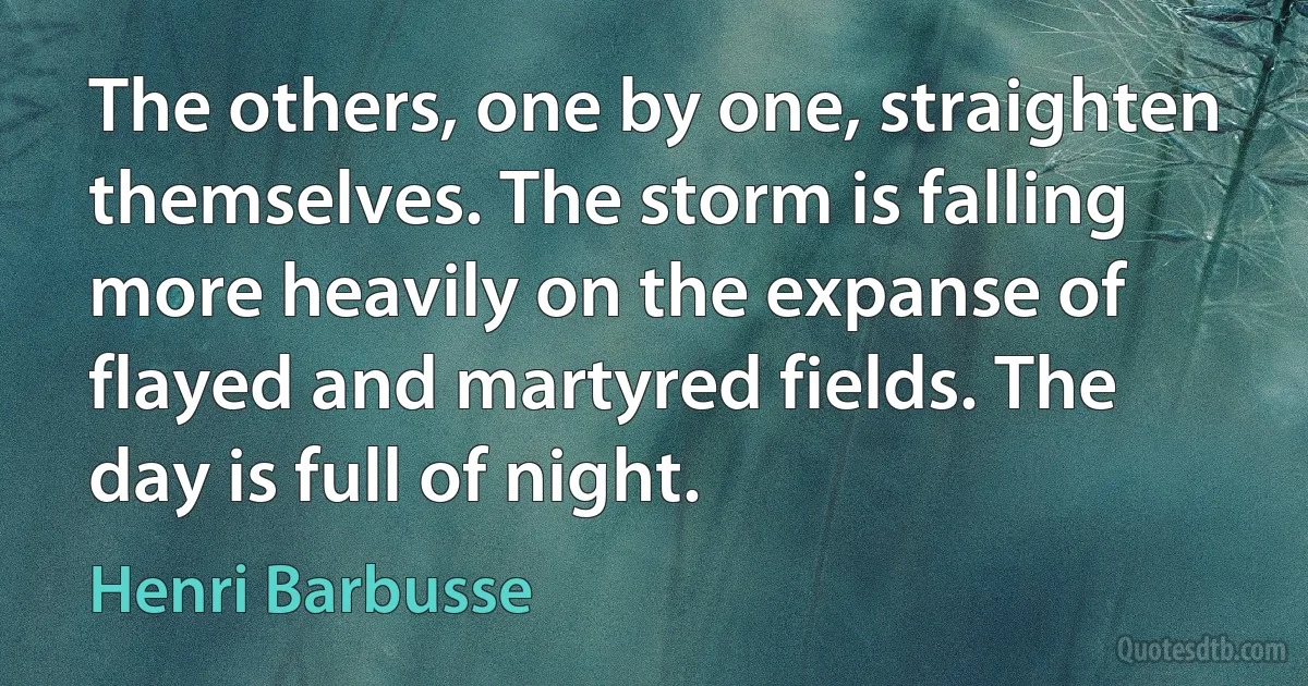 The others, one by one, straighten themselves. The storm is falling more heavily on the expanse of flayed and martyred fields. The day is full of night. (Henri Barbusse)