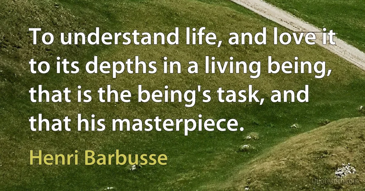 To understand life, and love it to its depths in a living being, that is the being's task, and that his masterpiece. (Henri Barbusse)