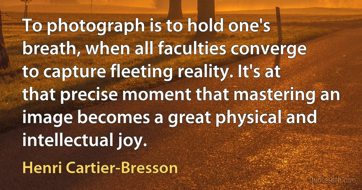 To photograph is to hold one's breath, when all faculties converge to capture fleeting reality. It's at that precise moment that mastering an image becomes a great physical and intellectual joy. (Henri Cartier-Bresson)