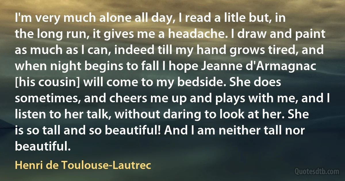 I'm very much alone all day, I read a litle but, in the long run, it gives me a headache. I draw and paint as much as I can, indeed till my hand grows tired, and when night begins to fall I hope Jeanne d'Armagnac [his cousin] will come to my bedside. She does sometimes, and cheers me up and plays with me, and I listen to her talk, without daring to look at her. She is so tall and so beautiful! And I am neither tall nor beautiful. (Henri de Toulouse-Lautrec)