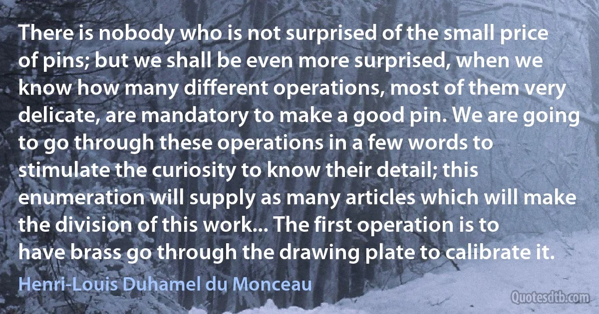 There is nobody who is not surprised of the small price of pins; but we shall be even more surprised, when we know how many different operations, most of them very delicate, are mandatory to make a good pin. We are going to go through these operations in a few words to stimulate the curiosity to know their detail; this enumeration will supply as many articles which will make the division of this work... The first operation is to have brass go through the drawing plate to calibrate it. (Henri-Louis Duhamel du Monceau)