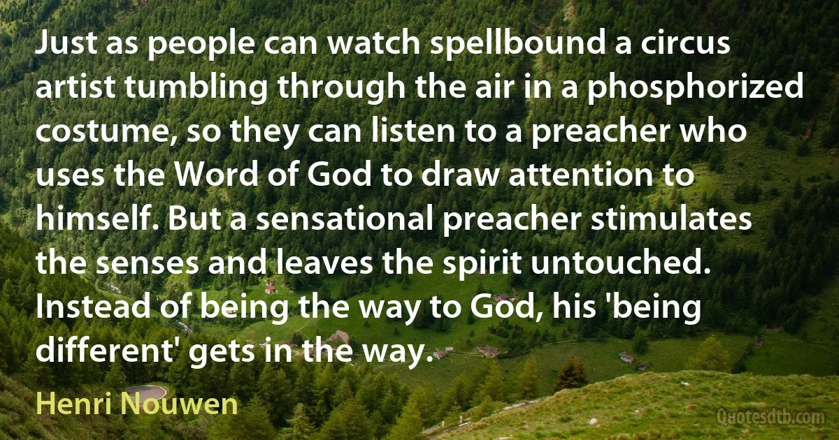 Just as people can watch spellbound a circus artist tumbling through the air in a phosphorized costume, so they can listen to a preacher who uses the Word of God to draw attention to himself. But a sensational preacher stimulates the senses and leaves the spirit untouched. Instead of being the way to God, his 'being different' gets in the way. (Henri Nouwen)