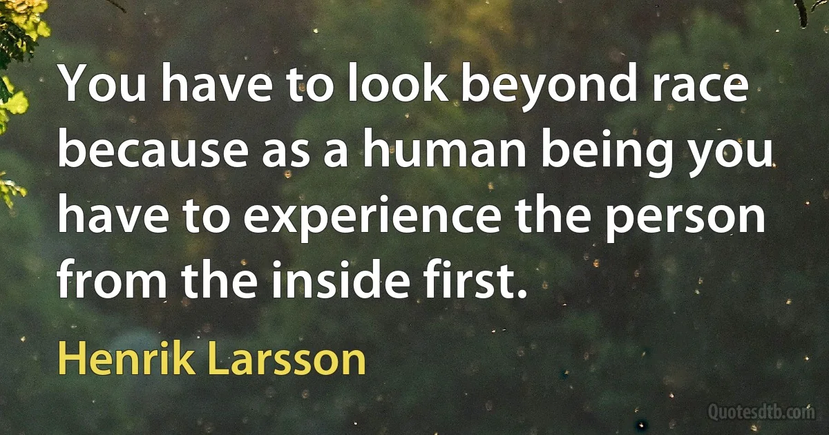 You have to look beyond race because as a human being you have to experience the person from the inside first. (Henrik Larsson)