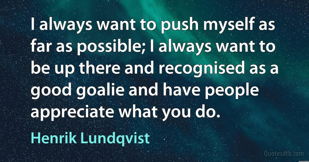 I always want to push myself as far as possible; I always want to be up there and recognised as a good goalie and have people appreciate what you do. (Henrik Lundqvist)