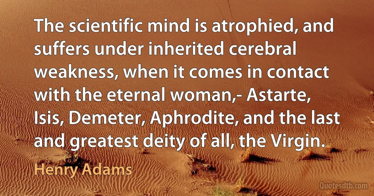 The scientific mind is atrophied, and suffers under inherited cerebral weakness, when it comes in contact with the eternal woman,- Astarte, Isis, Demeter, Aphrodite, and the last and greatest deity of all, the Virgin. (Henry Adams)