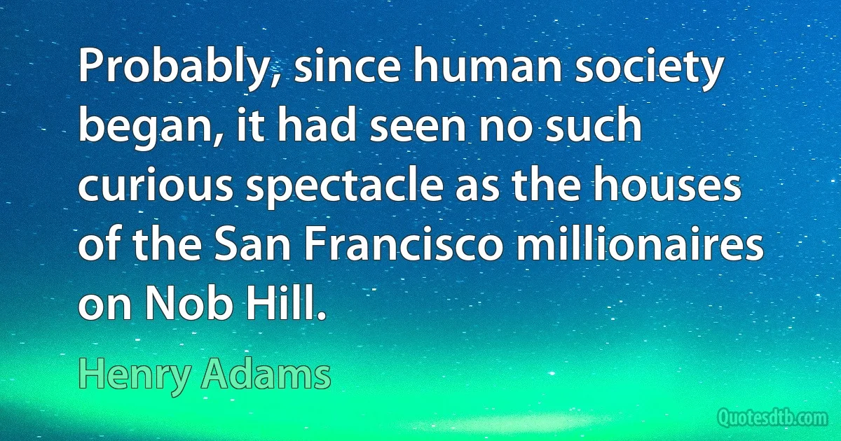 Probably, since human society began, it had seen no such curious spectacle as the houses of the San Francisco millionaires on Nob Hill. (Henry Adams)