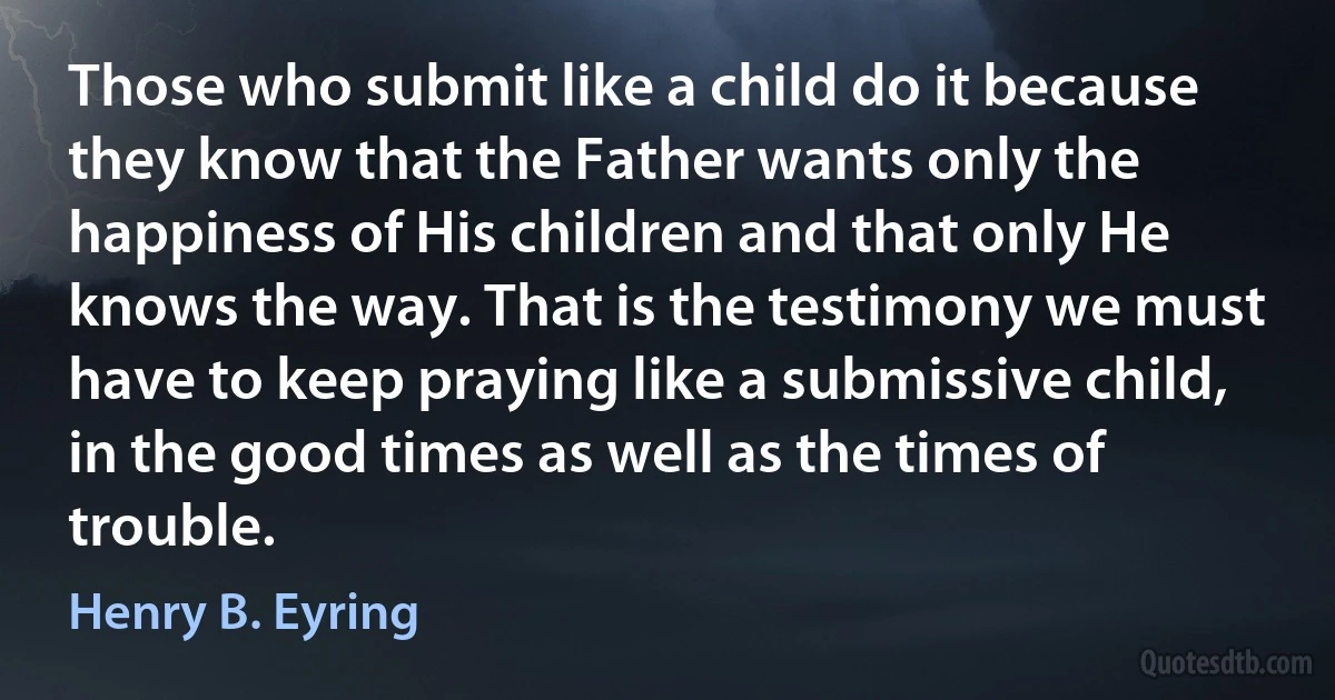 Those who submit like a child do it because they know that the Father wants only the happiness of His children and that only He knows the way. That is the testimony we must have to keep praying like a submissive child, in the good times as well as the times of trouble. (Henry B. Eyring)