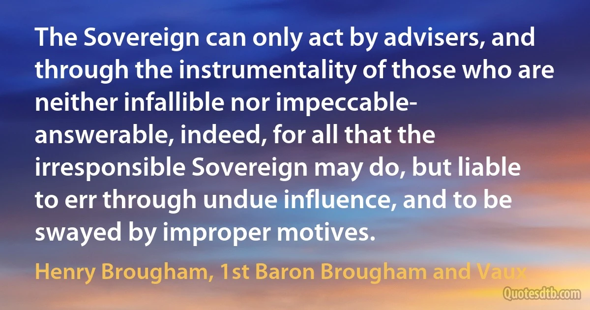 The Sovereign can only act by advisers, and through the instrumentality of those who are neither infallible nor impeccable- answerable, indeed, for all that the irresponsible Sovereign may do, but liable to err through undue influence, and to be swayed by improper motives. (Henry Brougham, 1st Baron Brougham and Vaux)