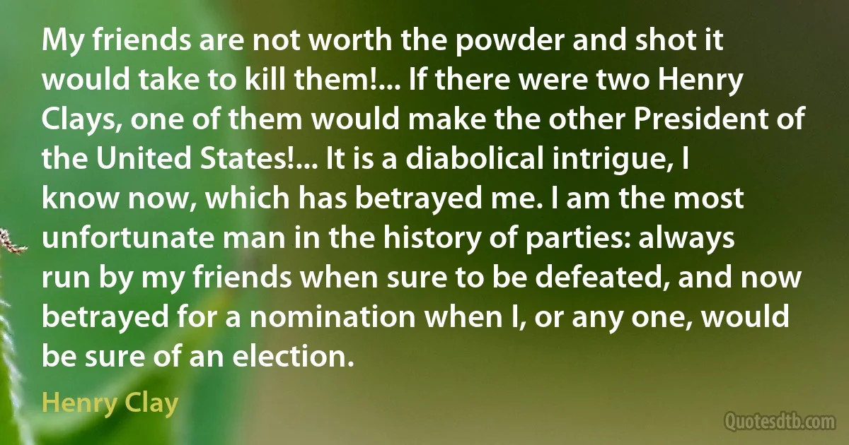 My friends are not worth the powder and shot it would take to kill them!... If there were two Henry Clays, one of them would make the other President of the United States!... It is a diabolical intrigue, I know now, which has betrayed me. I am the most unfortunate man in the history of parties: always run by my friends when sure to be defeated, and now betrayed for a nomination when I, or any one, would be sure of an election. (Henry Clay)