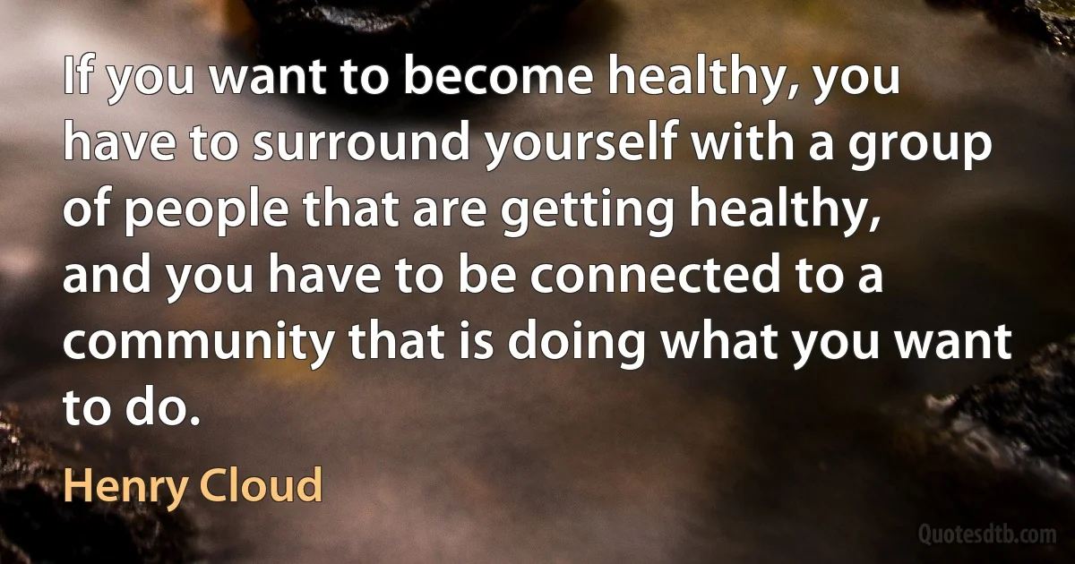 If you want to become healthy, you have to surround yourself with a group of people that are getting healthy, and you have to be connected to a community that is doing what you want to do. (Henry Cloud)