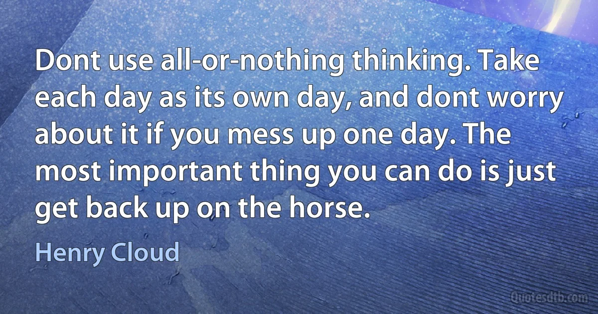 Dont use all-or-nothing thinking. Take each day as its own day, and dont worry about it if you mess up one day. The most important thing you can do is just get back up on the horse. (Henry Cloud)