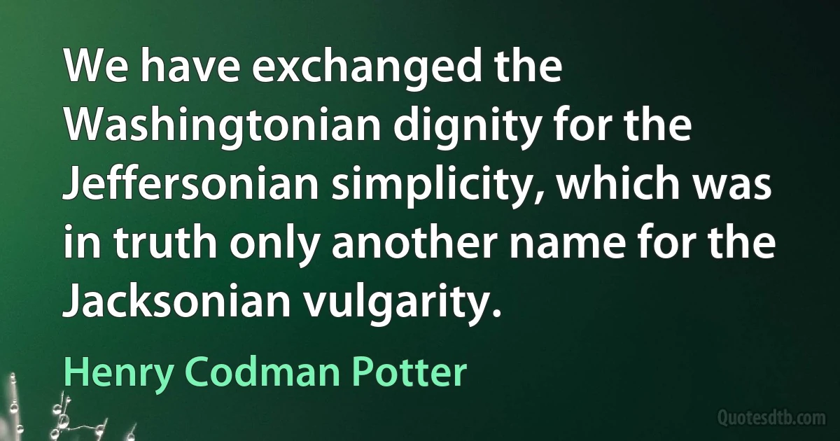 We have exchanged the Washingtonian dignity for the Jeffersonian simplicity, which was in truth only another name for the Jacksonian vulgarity. (Henry Codman Potter)