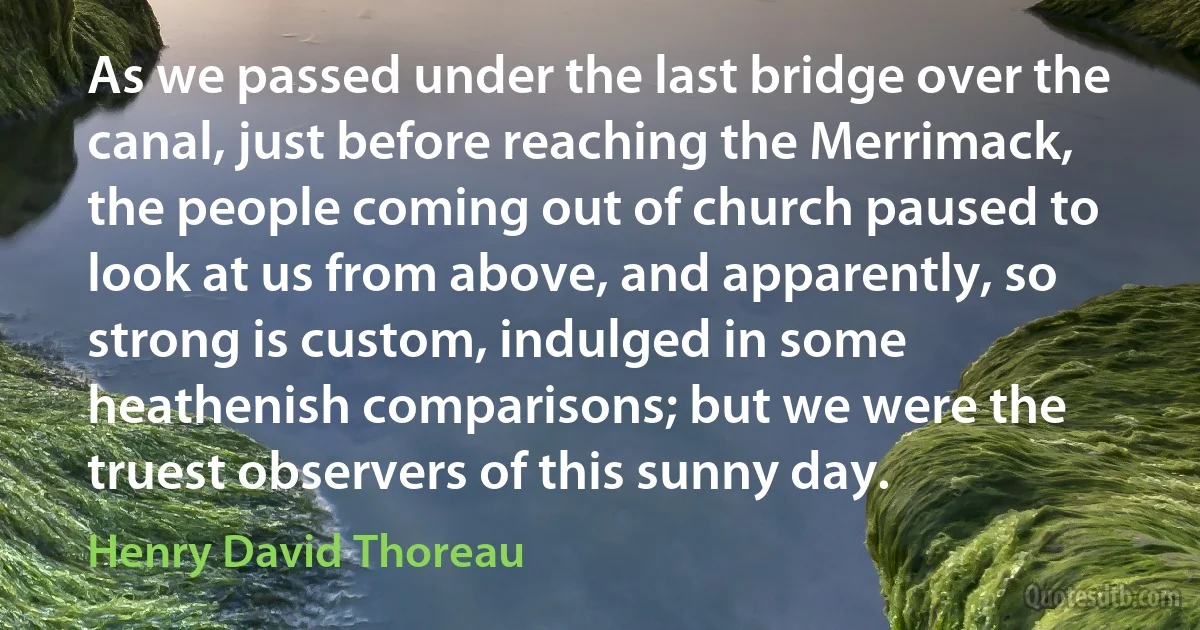 As we passed under the last bridge over the canal, just before reaching the Merrimack, the people coming out of church paused to look at us from above, and apparently, so strong is custom, indulged in some heathenish comparisons; but we were the truest observers of this sunny day. (Henry David Thoreau)