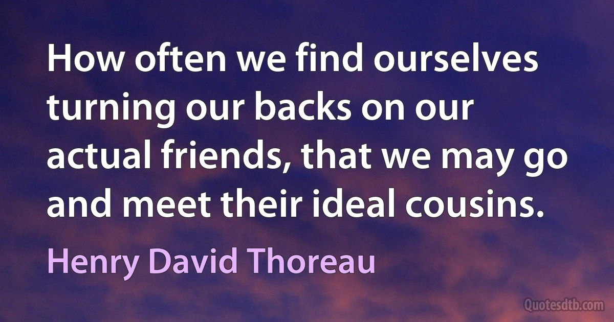 How often we find ourselves turning our backs on our actual friends, that we may go and meet their ideal cousins. (Henry David Thoreau)