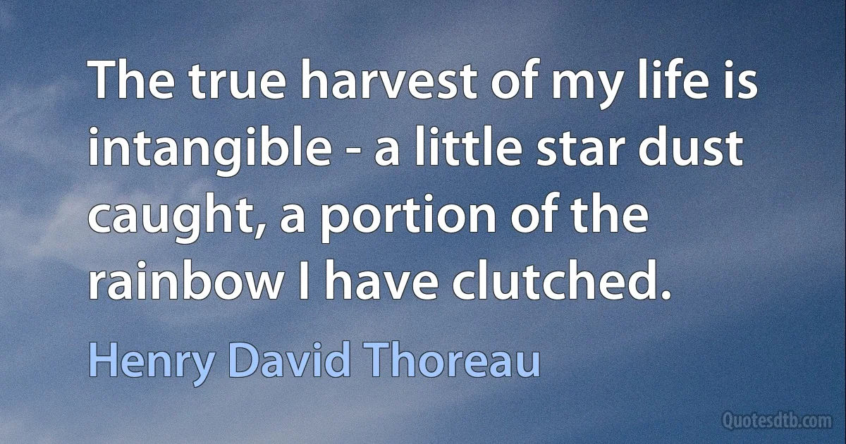 The true harvest of my life is intangible - a little star dust caught, a portion of the rainbow I have clutched. (Henry David Thoreau)