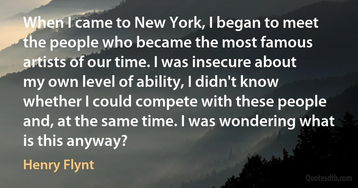 When I came to New York, I began to meet the people who became the most famous artists of our time. I was insecure about my own level of ability, I didn't know whether I could compete with these people and, at the same time. I was wondering what is this anyway? (Henry Flynt)