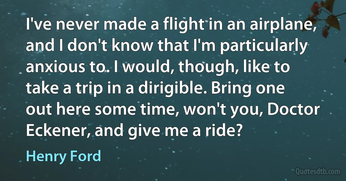 I've never made a flight in an airplane, and I don't know that I'm particularly anxious to. I would, though, like to take a trip in a dirigible. Bring one out here some time, won't you, Doctor Eckener, and give me a ride? (Henry Ford)