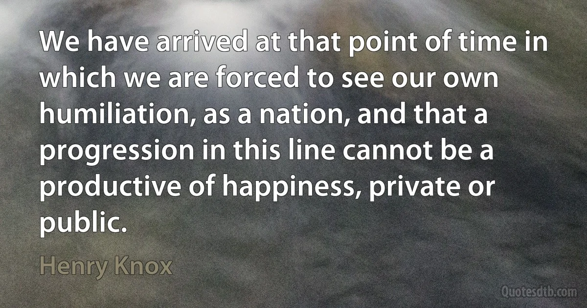 We have arrived at that point of time in which we are forced to see our own humiliation, as a nation, and that a progression in this line cannot be a productive of happiness, private or public. (Henry Knox)