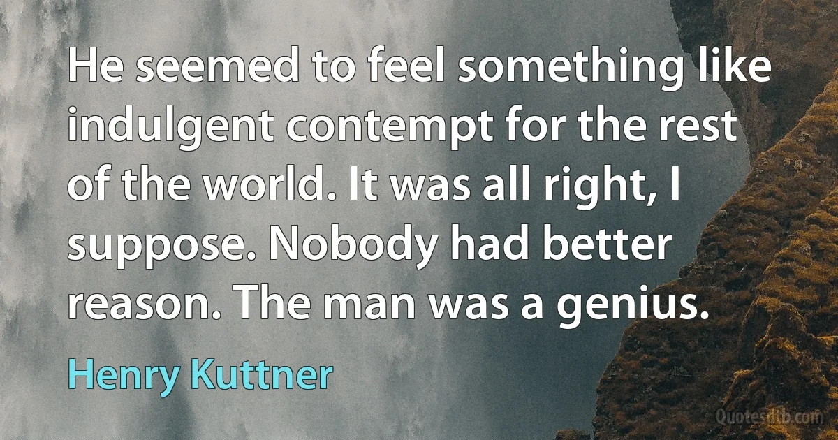 He seemed to feel something like indulgent contempt for the rest of the world. It was all right, I suppose. Nobody had better reason. The man was a genius. (Henry Kuttner)