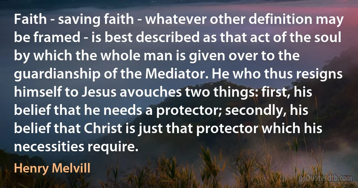 Faith - saving faith - whatever other definition may be framed - is best described as that act of the soul by which the whole man is given over to the guardianship of the Mediator. He who thus resigns himself to Jesus avouches two things: first, his belief that he needs a protector; secondly, his belief that Christ is just that protector which his necessities require. (Henry Melvill)