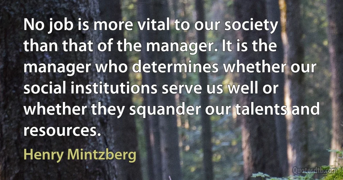 No job is more vital to our society than that of the manager. It is the manager who determines whether our social institutions serve us well or whether they squander our talents and resources. (Henry Mintzberg)