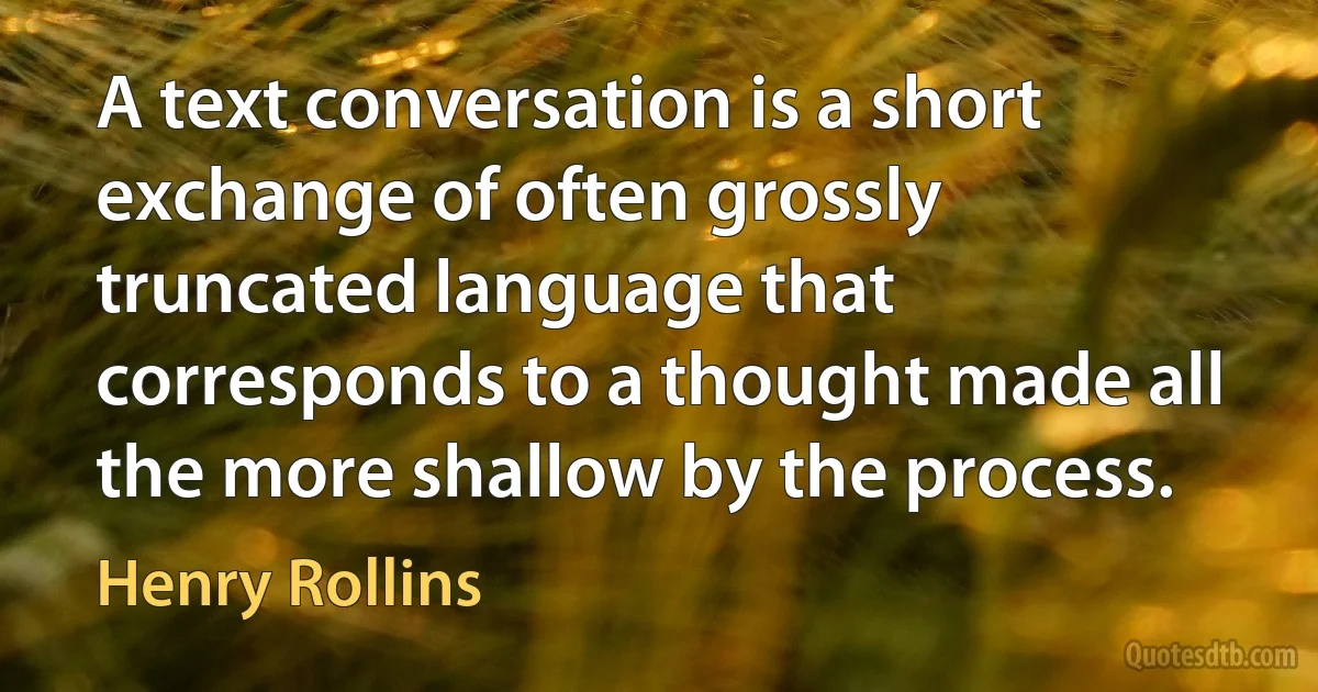 A text conversation is a short exchange of often grossly truncated language that corresponds to a thought made all the more shallow by the process. (Henry Rollins)