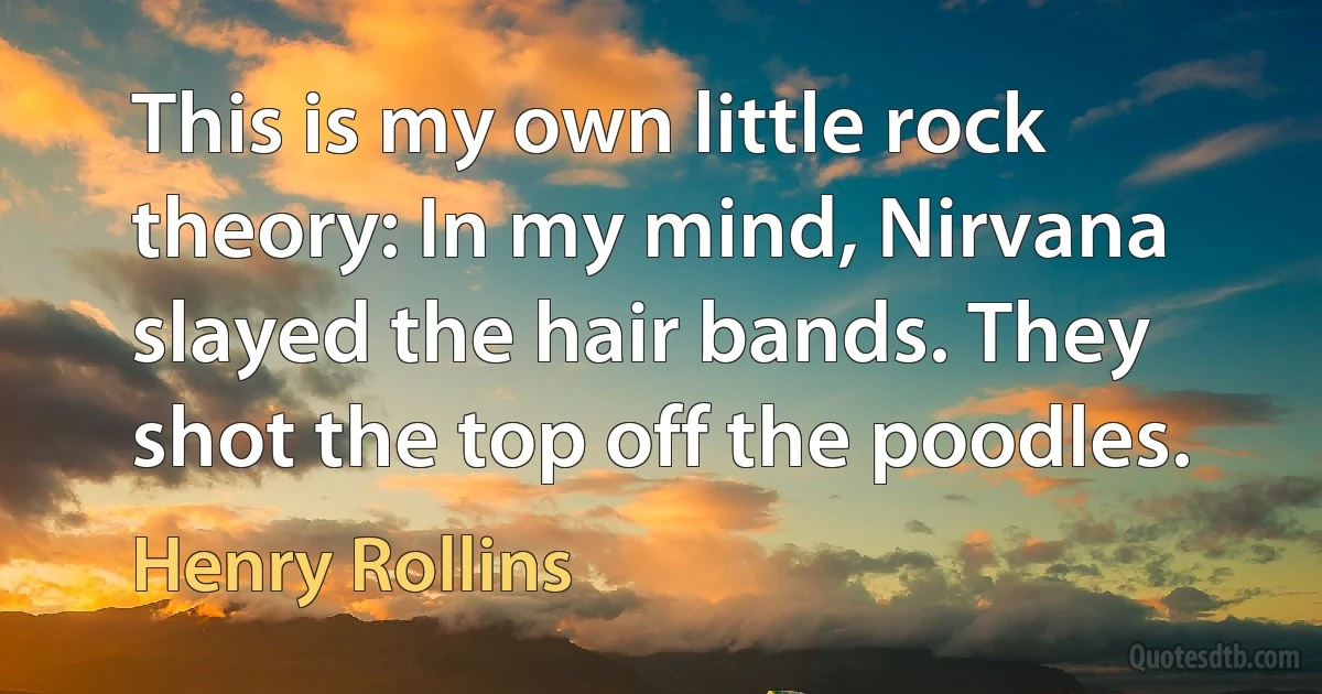 This is my own little rock theory: In my mind, Nirvana slayed the hair bands. They shot the top off the poodles. (Henry Rollins)