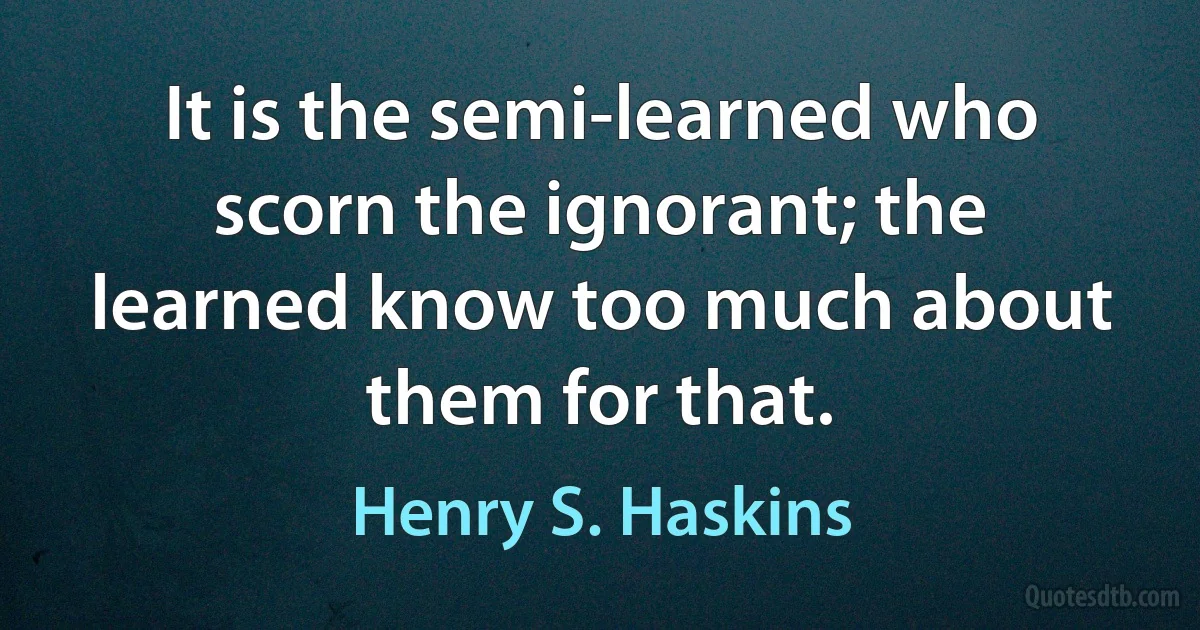 It is the semi-learned who scorn the ignorant; the learned know too much about them for that. (Henry S. Haskins)