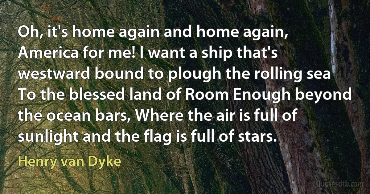 Oh, it's home again and home again, America for me! I want a ship that's westward bound to plough the rolling sea To the blessed land of Room Enough beyond the ocean bars, Where the air is full of sunlight and the flag is full of stars. (Henry van Dyke)