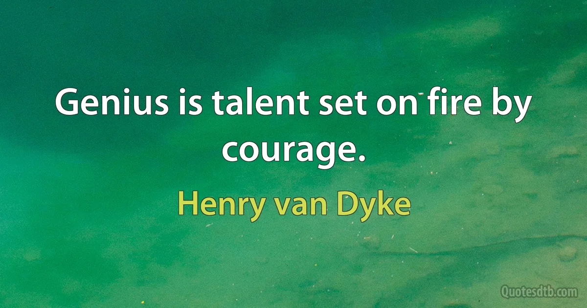 Genius is talent set on fire by courage. (Henry van Dyke)