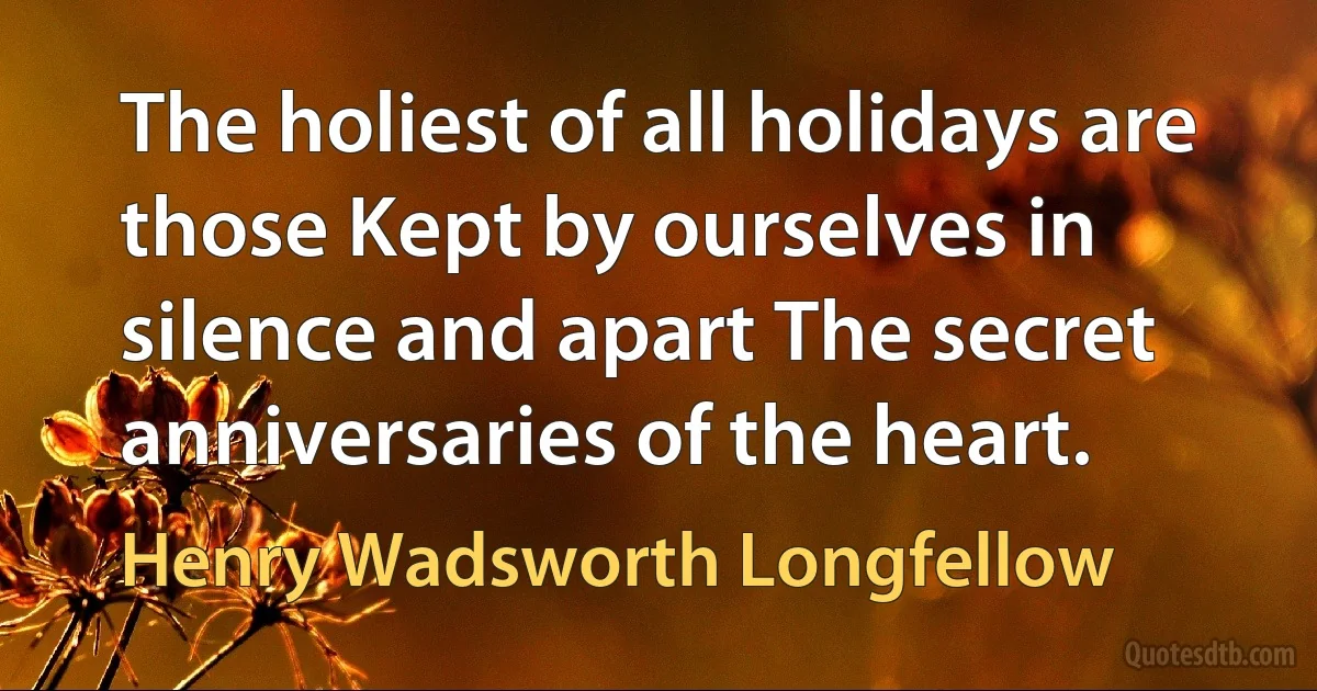 The holiest of all holidays are those Kept by ourselves in silence and apart The secret anniversaries of the heart. (Henry Wadsworth Longfellow)