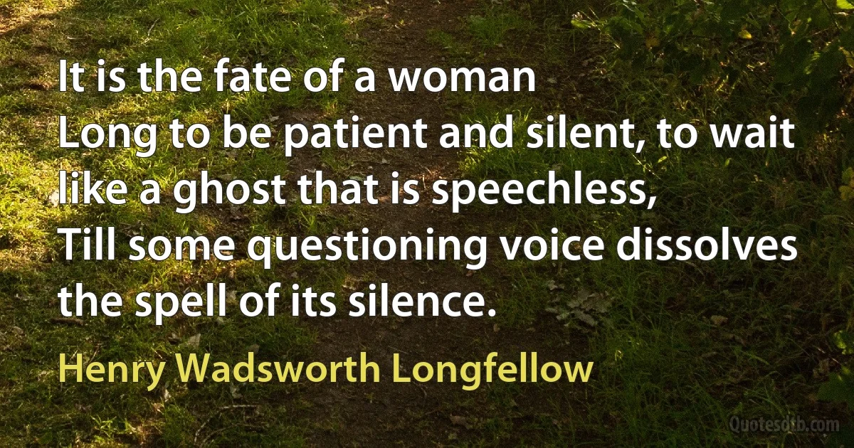 It is the fate of a woman
Long to be patient and silent, to wait like a ghost that is speechless,
Till some questioning voice dissolves the spell of its silence. (Henry Wadsworth Longfellow)