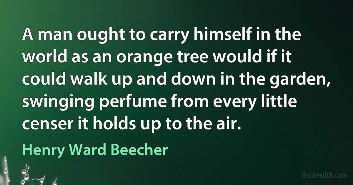 A man ought to carry himself in the world as an orange tree would if it could walk up and down in the garden, swinging perfume from every little censer it holds up to the air. (Henry Ward Beecher)