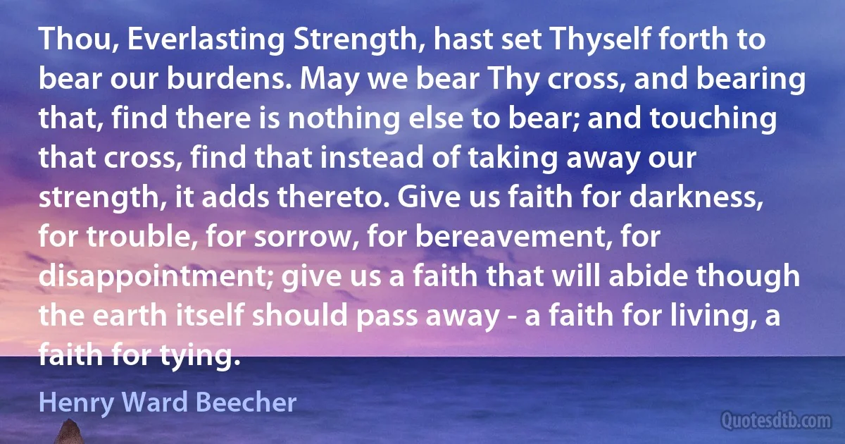 Thou, Everlasting Strength, hast set Thyself forth to bear our burdens. May we bear Thy cross, and bearing that, find there is nothing else to bear; and touching that cross, find that instead of taking away our strength, it adds thereto. Give us faith for darkness, for trouble, for sorrow, for bereavement, for disappointment; give us a faith that will abide though the earth itself should pass away - a faith for living, a faith for tying. (Henry Ward Beecher)