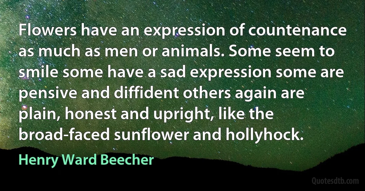 Flowers have an expression of countenance as much as men or animals. Some seem to smile some have a sad expression some are pensive and diffident others again are plain, honest and upright, like the broad-faced sunflower and hollyhock. (Henry Ward Beecher)