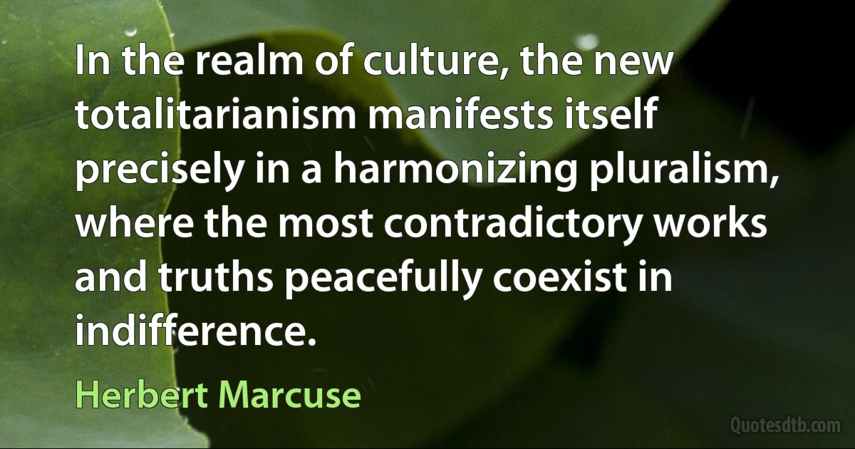 In the realm of culture, the new totalitarianism manifests itself precisely in a harmonizing pluralism, where the most contradictory works and truths peacefully coexist in indifference. (Herbert Marcuse)