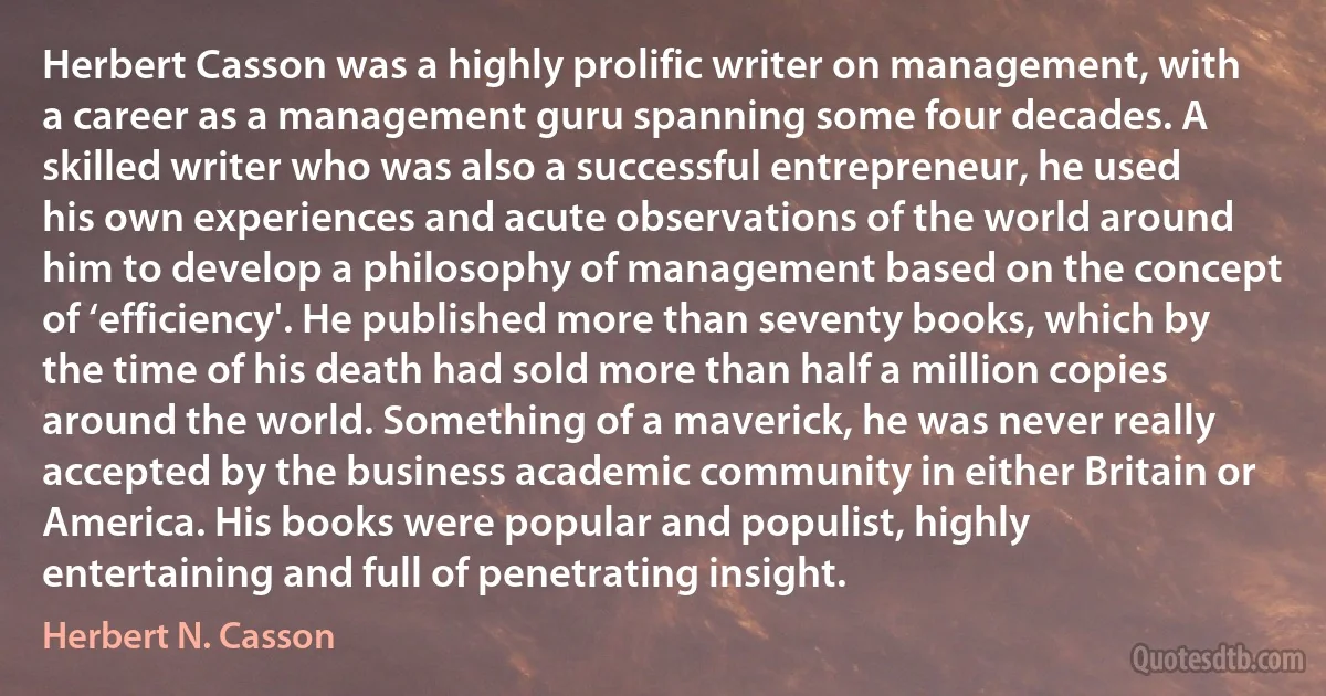 Herbert Casson was a highly prolific writer on management, with a career as a management guru spanning some four decades. A skilled writer who was also a successful entrepreneur, he used his own experiences and acute observations of the world around him to develop a philosophy of management based on the concept of ‘efficiency'. He published more than seventy books, which by the time of his death had sold more than half a million copies around the world. Something of a maverick, he was never really accepted by the business academic community in either Britain or America. His books were popular and populist, highly entertaining and full of penetrating insight. (Herbert N. Casson)