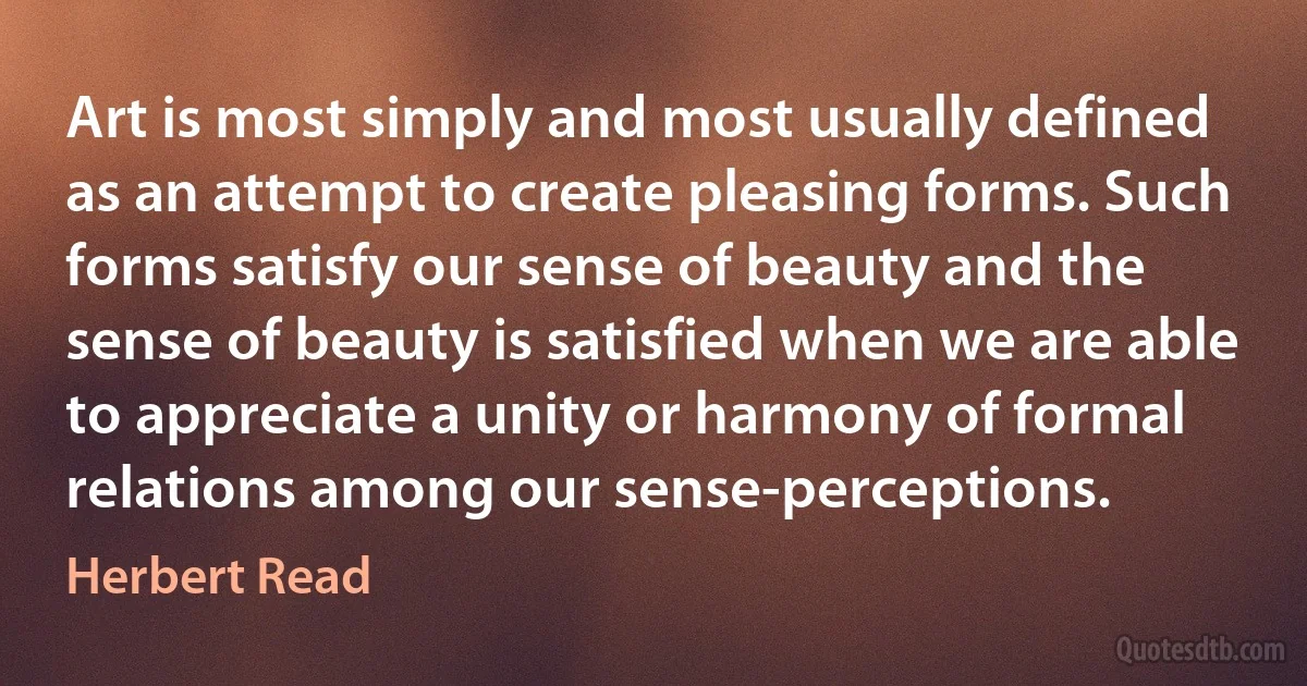 Art is most simply and most usually defined as an attempt to create pleasing forms. Such forms satisfy our sense of beauty and the sense of beauty is satisfied when we are able to appreciate a unity or harmony of formal relations among our sense-perceptions. (Herbert Read)