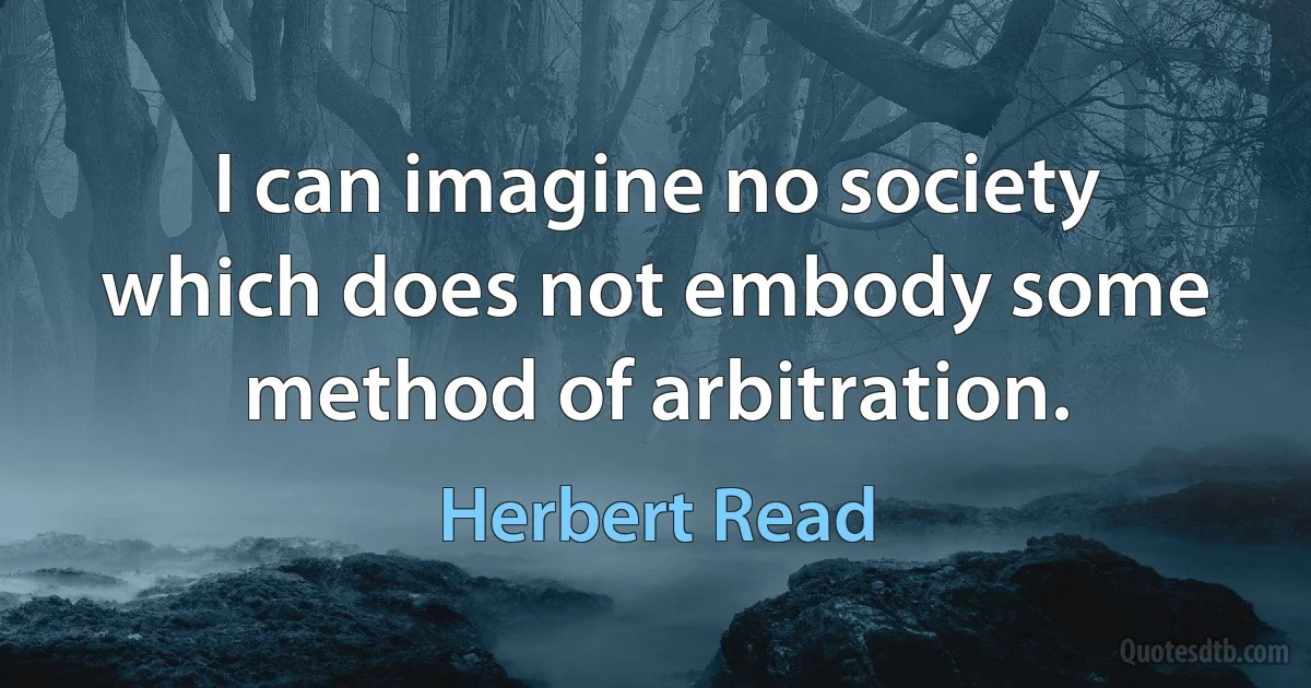 I can imagine no society which does not embody some method of arbitration. (Herbert Read)