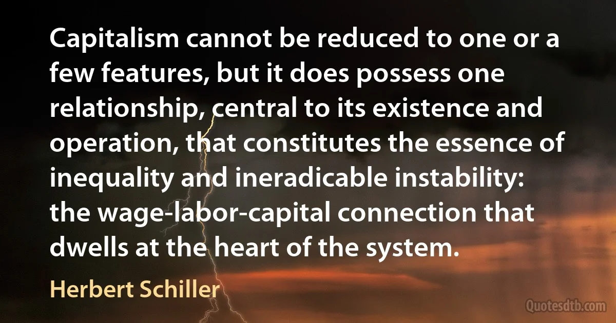 Capitalism cannot be reduced to one or a few features, but it does possess one relationship, central to its existence and operation, that constitutes the essence of inequality and ineradicable instability: the wage-labor-capital connection that dwells at the heart of the system. (Herbert Schiller)