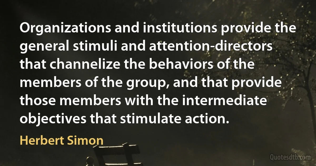 Organizations and institutions provide the general stimuli and attention-directors that channelize the behaviors of the members of the group, and that provide those members with the intermediate objectives that stimulate action. (Herbert Simon)