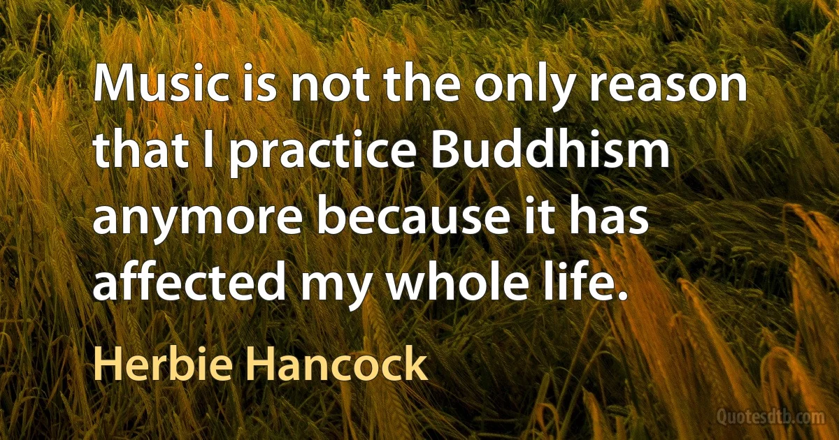 Music is not the only reason that I practice Buddhism anymore because it has affected my whole life. (Herbie Hancock)