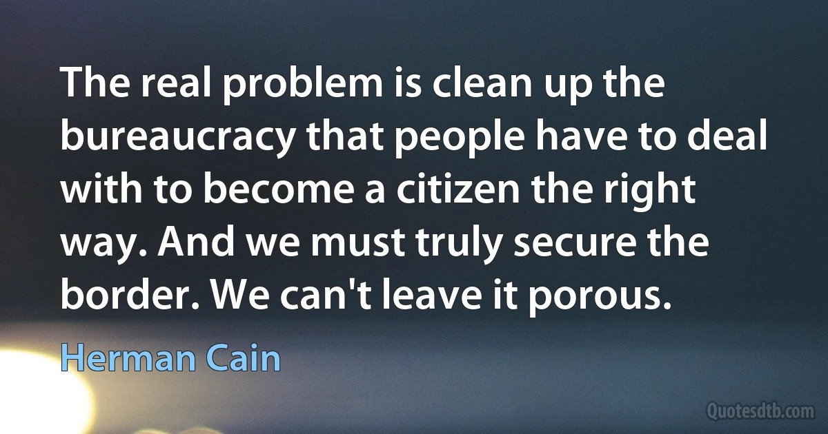 The real problem is clean up the bureaucracy that people have to deal with to become a citizen the right way. And we must truly secure the border. We can't leave it porous. (Herman Cain)