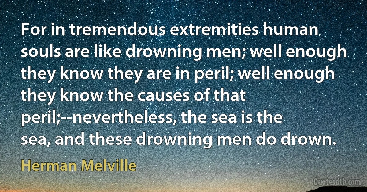 For in tremendous extremities human souls are like drowning men; well enough they know they are in peril; well enough they know the causes of that peril;--nevertheless, the sea is the sea, and these drowning men do drown. (Herman Melville)