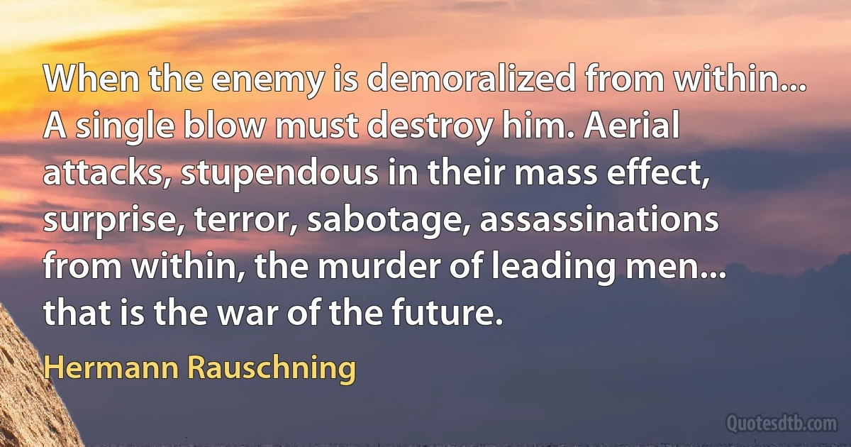 When the enemy is demoralized from within... A single blow must destroy him. Aerial attacks, stupendous in their mass effect, surprise, terror, sabotage, assassinations from within, the murder of leading men... that is the war of the future. (Hermann Rauschning)