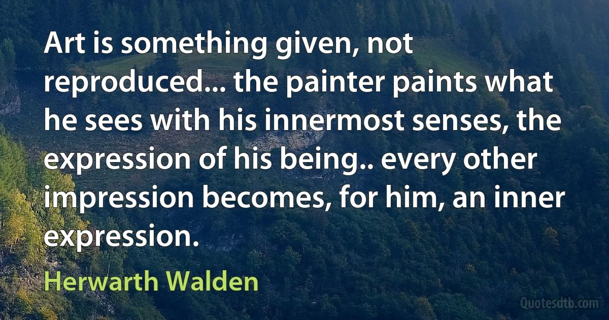 Art is something given, not reproduced... the painter paints what he sees with his innermost senses, the expression of his being.. every other impression becomes, for him, an inner expression. (Herwarth Walden)